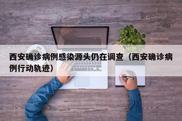 西安确诊病例感染源头仍在调查（西安确诊病例行动轨迹）
