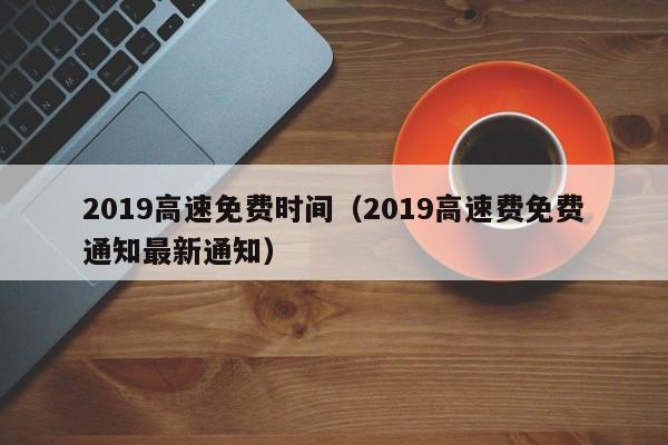 2019高速免费时间（2019高速费免费通知最新通知）