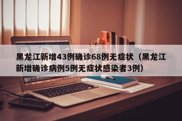 黑龙江新增43例确诊68例无症状（黑龙江新增确诊病例5例无症状感染者3例）