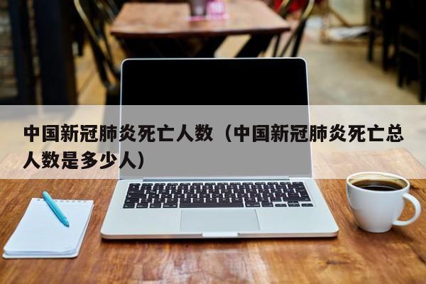 中国新冠肺炎死亡人数（中国新冠肺炎死亡总人数是多少人）