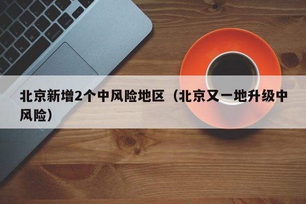北京新增2个中风险地区（北京又一地升级中风险）