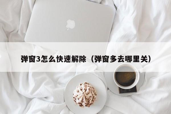 弹窗3怎么快速解除（弹窗多去哪里关）