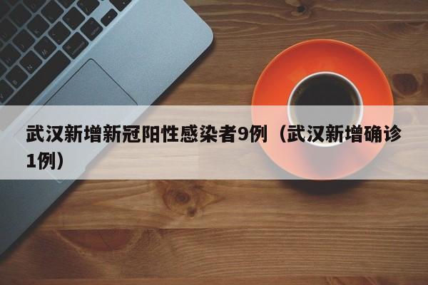 武汉新增新冠阳性感染者9例（武汉新增确诊1例）