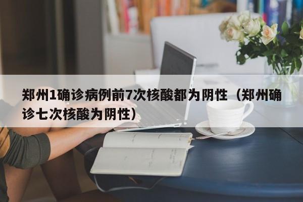 郑州1确诊病例前7次核酸都为阴性（郑州确诊七次核酸为阴性）