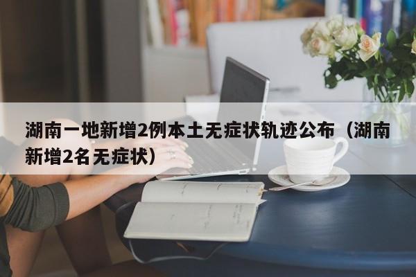 湖南一地新增2例本土无症状轨迹公布（湖南新增2名无症状）