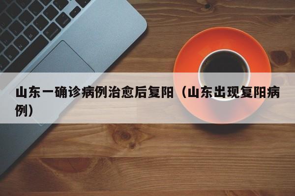 山东一确诊病例治愈后复阳（山东出现复阳病例）
