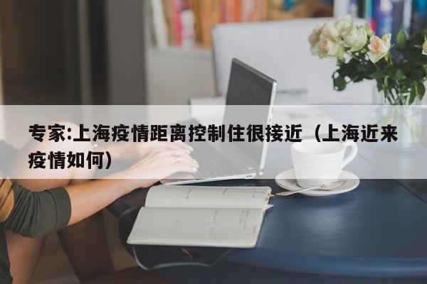 专家:上海疫情距离控制住很接近（上海近来疫情如何）