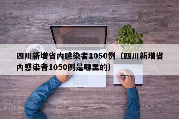 四川新增省内感染者1050例（四川新增省内感染者1050例是哪里的）