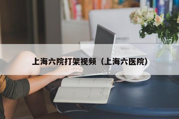 上海六院打架视频（上海六医院）
