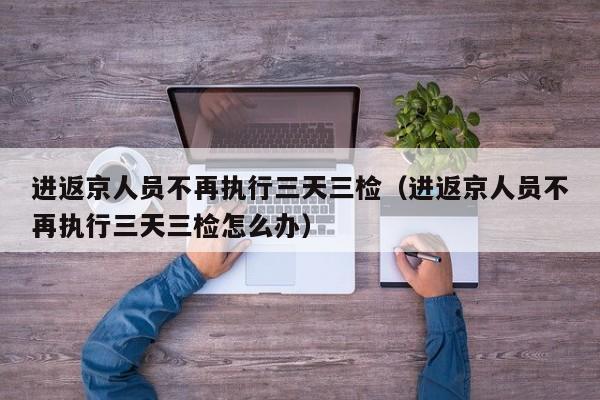 进返京人员不再执行三天三检（进返京人员不再执行三天三检怎么办）