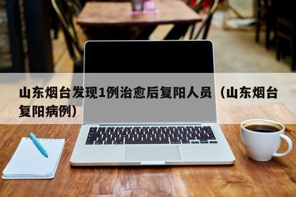 山东烟台发现1例治愈后复阳人员（山东烟台复阳病例）