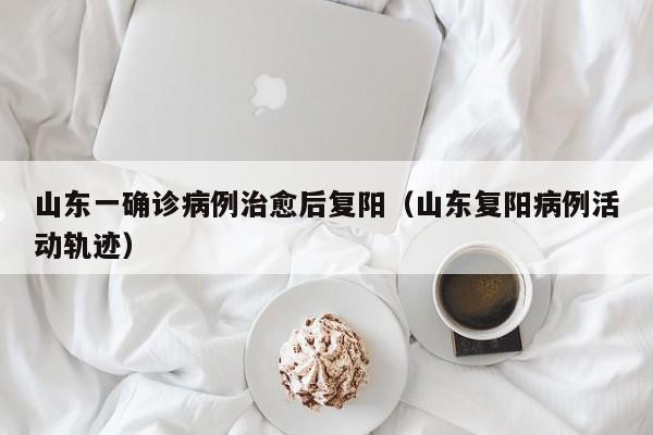 山东一确诊病例治愈后复阳（山东复阳病例活动轨迹）