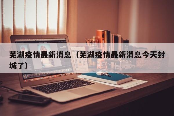 芜湖疫情最新消息（芜湖疫情最新消息今天封城了）