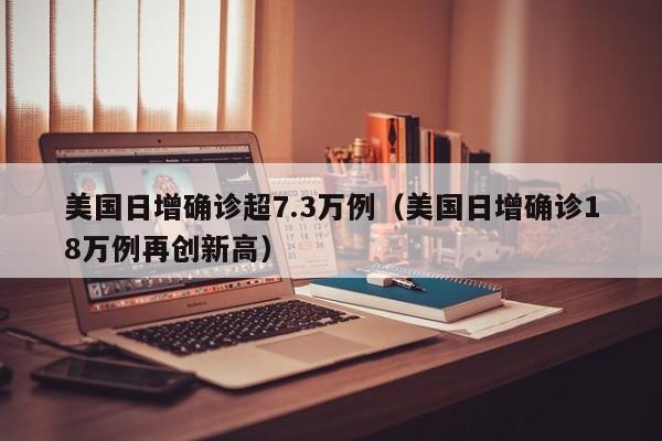 美国日增确诊超7.3万例（美国日增确诊18万例再创新高）