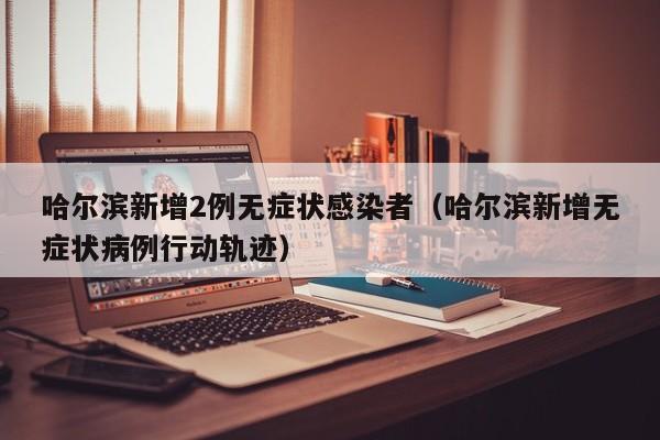 哈尔滨新增2例无症状感染者（哈尔滨新增无症状病例行动轨迹）