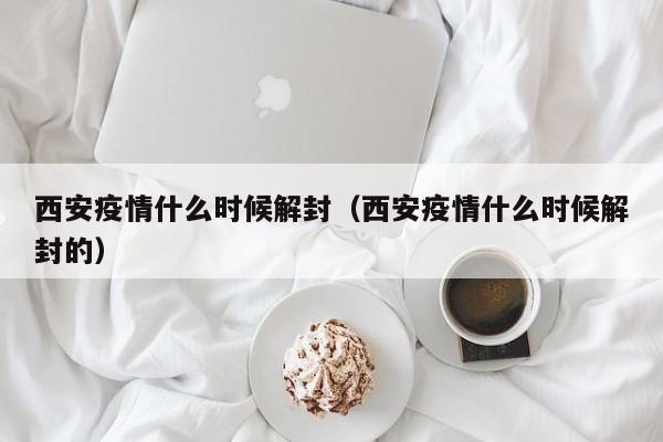 西安疫情什么时候解封（西安疫情什么时候解封的）
