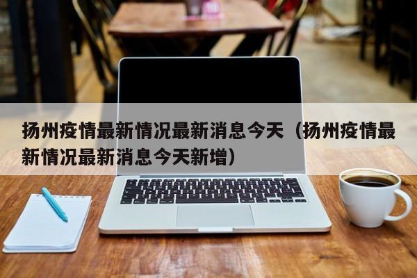 扬州疫情最新情况最新消息今天（扬州疫情最新情况最新消息今天新增）