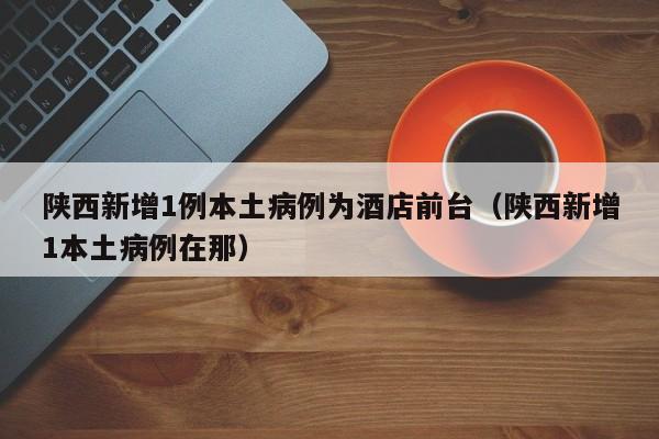 陕西新增1例本土病例为酒店前台（陕西新增1本土病例在那）