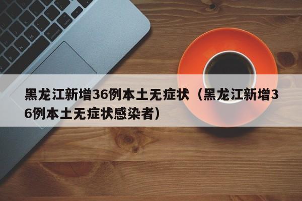 黑龙江新增36例本土无症状（黑龙江新增36例本土无症状感染者）