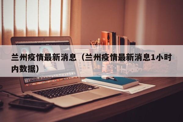 兰州疫情最新消息（兰州疫情最新消息1小时内数据）