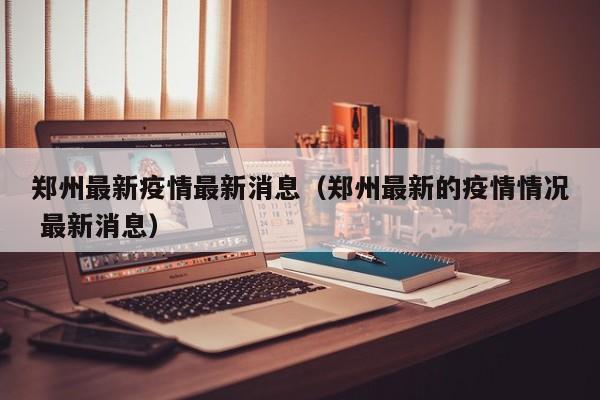郑州最新疫情最新消息（郑州最新的疫情情况 最新消息）