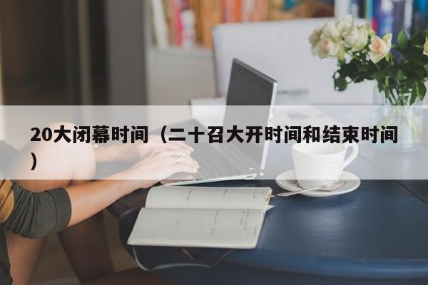 20大闭幕时间（二十召大开时间和结束时间）