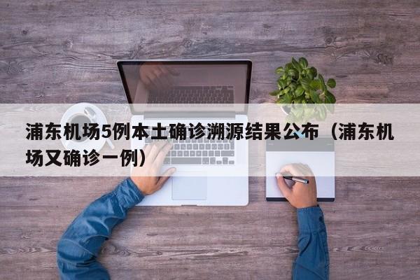 浦东机场5例本土确诊溯源结果公布（浦东机场又确诊一例）