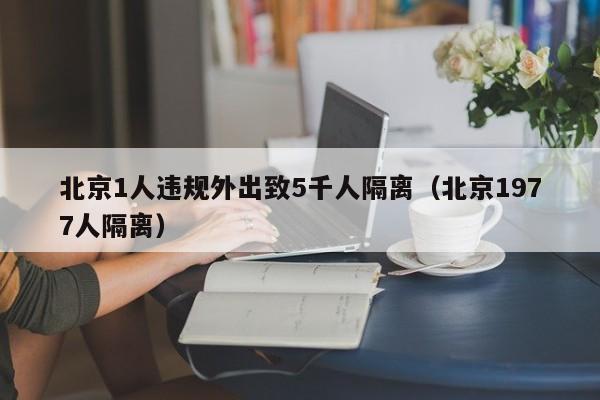 北京1人违规外出致5千人隔离（北京1977人隔离）