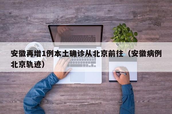 安徽再增1例本土确诊从北京前往（安徽病例北京轨迹）