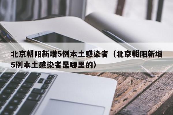 北京朝阳新增5例本土感染者（北京朝阳新增5例本土感染者是哪里的）