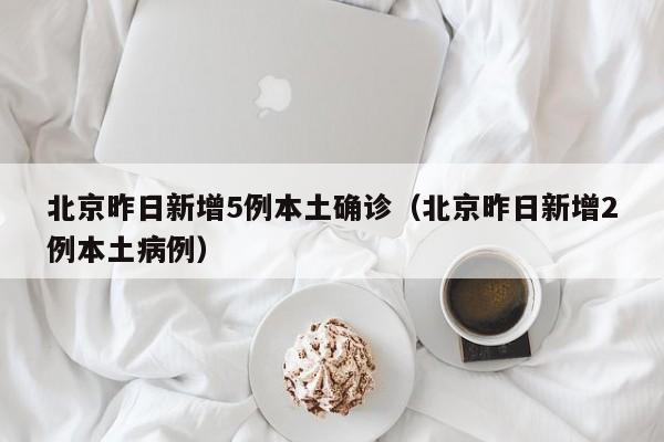 北京昨日新增5例本土确诊（北京昨日新增2例本土病例）