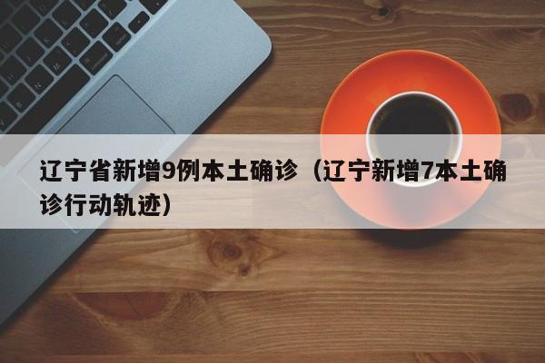 辽宁省新增9例本土确诊（辽宁新增7本土确诊行动轨迹）