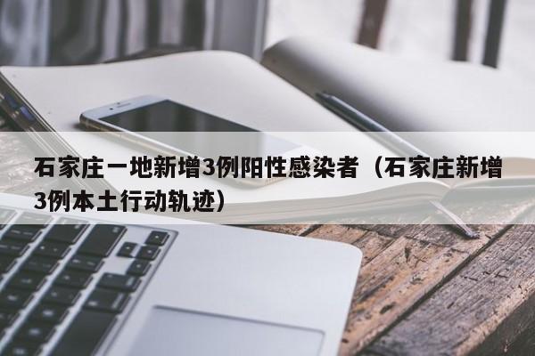 石家庄一地新增3例阳性感染者（石家庄新增3例本土行动轨迹）