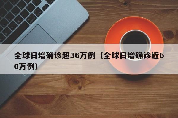 全球日增确诊超36万例（全球日增确诊近60万例）