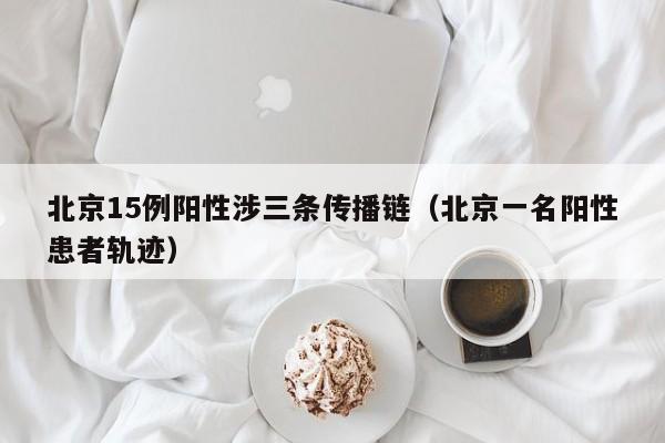 北京15例阳性涉三条传播链（北京一名阳性患者轨迹）