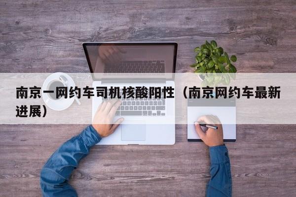 南京一网约车司机核酸阳性（南京网约车最新进展）