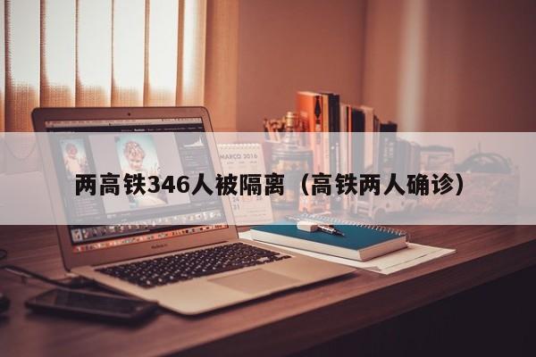 两高铁346人被隔离（高铁两人确诊）