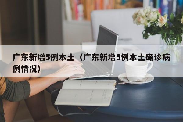 广东新增5例本土（广东新增5例本土确诊病例情况）