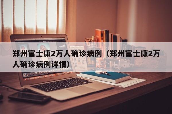 郑州富士康2万人确诊病例（郑州富士康2万人确诊病例详情）