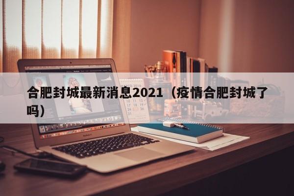合肥封城最新消息2021（疫情合肥封城了吗）