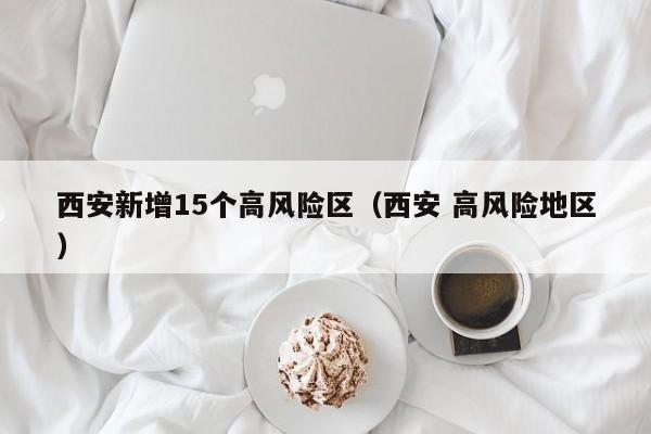 西安新增15个高风险区（西安 高风险地区）