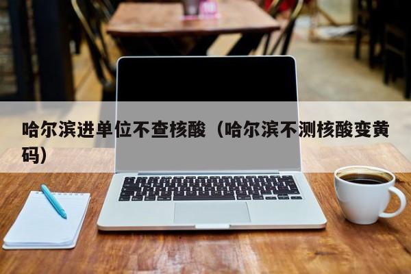 哈尔滨进单位不查核酸（哈尔滨不测核酸变黄码）