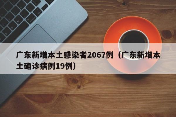 广东新增本土感染者2067例（广东新增本土确诊病例19例）