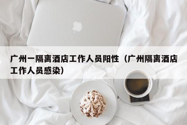 广州一隔离酒店工作人员阳性（广州隔离酒店工作人员感染）