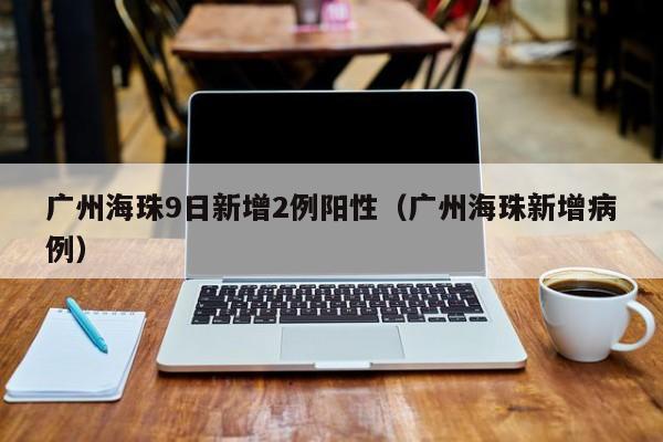 广州海珠9日新增2例阳性（广州海珠新增病例）