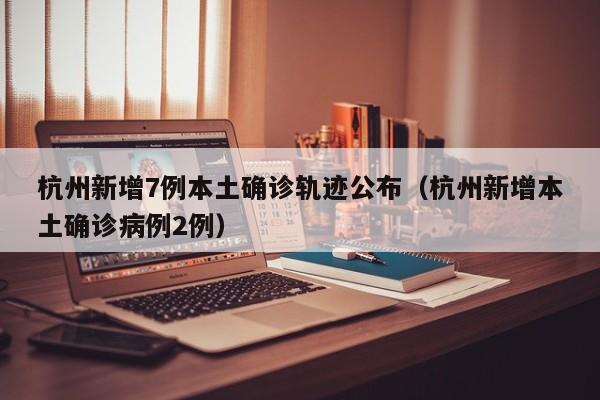 杭州新增7例本土确诊轨迹公布（杭州新增本土确诊病例2例）