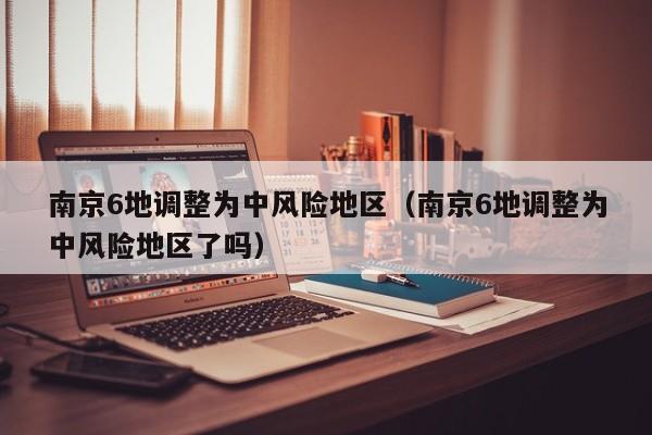 南京6地调整为中风险地区（南京6地调整为中风险地区了吗）