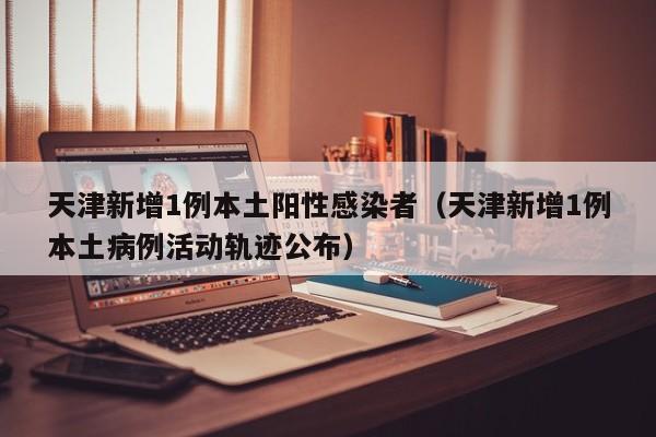 天津新增1例本土阳性感染者（天津新增1例本土病例活动轨迹公布）
