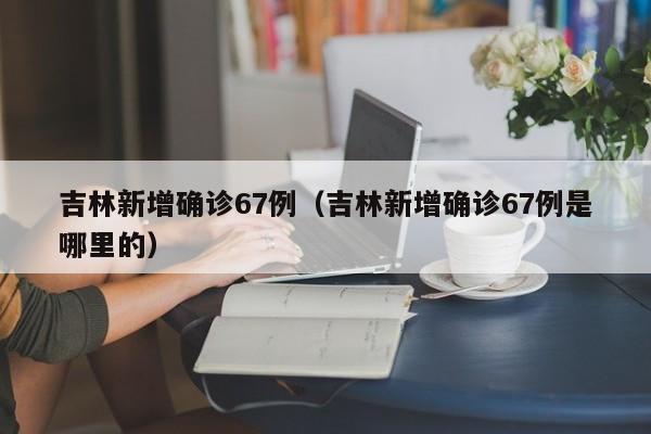 吉林新增确诊67例（吉林新增确诊67例是哪里的）