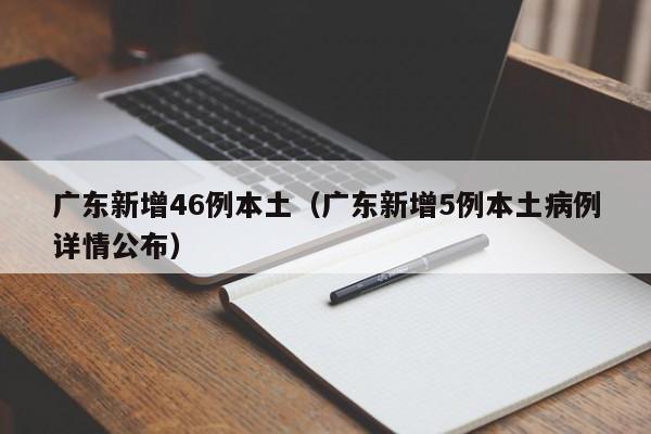 广东新增46例本土（广东新增5例本土病例详情公布）